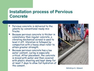 Installation process of Pervious
Concrete
 Pervious concrete is delivered to the
jobsite by conventional ready-mix
trucks.
 Because pervious concrete is thicker in
consistency than regular concrete, a
vibrating mechanical screed is used to
level it off. Vibration is followed by
compaction with a heavy steel roller to
attain greater strength.
 Because pervious concrete has a low
water content, curing is especially
critical. After placement, the concrete
is mixed with water and then covered
with plastic sheeting and kept damp for
at least 7 days to allow full hydration of
the cement.
Abhidnya A. Adwant
 