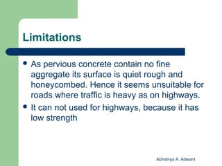 Limitations
 As pervious concrete contain no fine
aggregate its surface is quiet rough and
honeycombed. Hence it seems unsuitable for
roads where traffic is heavy as on highways.
 It can not used for highways, because it has
low strength
Abhidnya A. Adwant
 