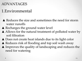 ADVANTAGES
1.Environmental
▲ Reduces the size and sometimes the need for storm
water runoffs
▲ Recharges the ground water level
▲ Allows for the natural treatment of polluted water by
soil filtration
▲ Does not create heat islands due to its light color
▲ Reduces risk of flooding and top soil wash away
▲ Improves the quality of landscaping and reduces the
need for watering
6
 