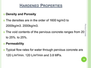 HARDENED PROPERTIES
 Density and Porosity
 The densities are in the order of 1600 kg/m3 to
2000kg/m3. 2000kg/m3.
 The void contents of the pervious concrete ranges from 20
to 25%. to 25%.
 Permeability
 Typical flow rates for water through pervious concrete are
120 L/m²/min. 120 L/m²/min and 3.8 MPa.
10
PerviousConcrete
 