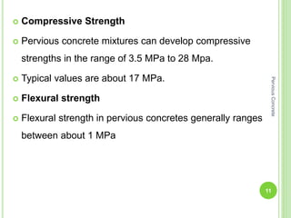  Compressive Strength
 Pervious concrete mixtures can develop compressive
strengths in the range of 3.5 MPa to 28 Mpa.
 Typical values are about 17 MPa.
 Flexural strength
 Flexural strength in pervious concretes generally ranges
between about 1 MPa
11
PerviousConcrete
 