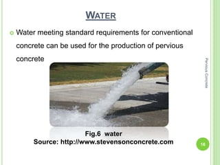 WATER
 Water meeting standard requirements for conventional
concrete can be used for the production of pervious
concrete
Fig.6 water
Source: http://www.stevensonconcrete.com 16
PerviousConcrete
 