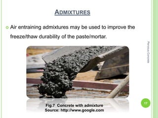 ADMIXTURES
 Air entraining admixtures may be used to improve the
freeze/thaw durability of the paste/mortar.
Fig.7 Concrete with admixture
Source: http://www.google.com
17
PerviousConcrete
 