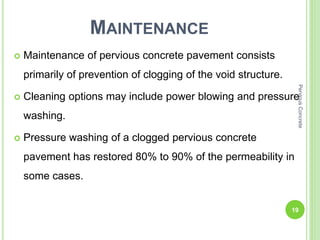 MAINTENANCE
 Maintenance of pervious concrete pavement consists
primarily of prevention of clogging of the void structure.
 Cleaning options may include power blowing and pressure
washing.
 Pressure washing of a clogged pervious concrete
pavement has restored 80% to 90% of the permeability in
some cases.
19
PerviousConcrete
 