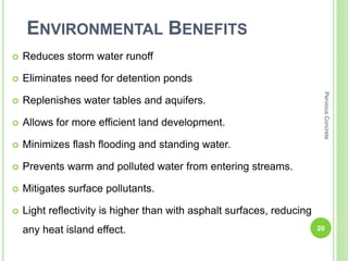 ENVIRONMENTAL BENEFITS
 Reduces storm water runoff
 Eliminates need for detention ponds
 Replenishes water tables and aquifers.
 Allows for more efficient land development.
 Minimizes flash flooding and standing water.
 Prevents warm and polluted water from entering streams.
 Mitigates surface pollutants.
 Light reflectivity is higher than with asphalt surfaces, reducing
any heat island effect. 20
PerviousConcrete
 