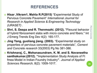 REFERENCES
 Hisar ,Vikram1, Mahla R.P(2015) “Experimental Study of
Pervious Concrete Pavement” International Journal for
Research in Applied Science & Engineering Technology
(IJRASET) .
 Shri, S. Deepa and R. Thenmozhi. (2012). "Flexural behavior
of hybrid fibrocement slabs with micro concrete and fibers." Int
J Emerg Trends Eng Dev 4(2): 165-177.
 Jing Yang, guoliang jiang. (2003). “Experimental study on
properties of pervious concrete pavement materials”, Cement
and Concrete research 33(2003) Pg No 381-386.
 Krishnaraj, C., Mohanasundram, K. M. and S. Navaneetha
santhakumar.(2012). “Implementation Study Analysis of Ft
fmea Model in Indian Foundry Industry”. Journal of Applied
Sciences Research, 8(2): 1009-1017. 24
PerviousConcrete
 