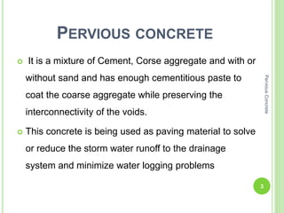 PERVIOUS CONCRETE
 It is a mixture of Cement, Corse aggregate and with or
without sand and has enough cementitious paste to
coat the coarse aggregate while preserving the
interconnectivity of the voids.
 This concrete is being used as paving material to solve
or reduce the storm water runoff to the drainage
system and minimize water logging problems
3
PerviousConcrete
 