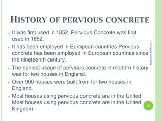 HISTORY OF PERVIOUS CONCRETE
 It was first used in 1852. Pervious Concrete was first
used in 1852.
 It has been employed in European countries Pervious
concrete has been employed in European countries since
the nineteenth century.
 The earliest usage of pervious concrete in modern history
was for two houses in England.
 Over 900 houses were built from for two houses in
England.
 Most houses using pervious concrete are in the United
Most houses using pervious concrete are in the United
Kingdom
8
PerviousConcrete
 