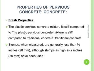 PROPERTIES OF PERVIOUS
CONCRETE: CONCRETE:
 Fresh Properties
 The plastic pervious concrete mixture is stiff compared
to The plastic pervious concrete mixture is stiff
compared to traditional concrete. traditional concrete.
 Slumps, when measured, are generally less than ¾
inches (20 mm), although slumps as high as 2 inches
(50 mm) have been used
9
PerviousConcrete
 