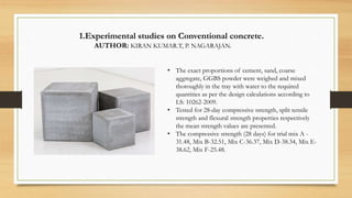 1.Experimental studies on Conventional concrete.
AUTHOR: KIRAN KUMAR.T, P. NAGARAJAN.
• The exact proportions of cement, sand, coarse
aggregate, GGBS powder were weighed and mixed
thoroughly in the tray with water to the required
quantities as per the design calculations according to
I.S: 10262-2009.
• Tested for 28-day compressive strength, split tensile
strength and flexural strength properties respectively
the mean strength values are presented.
• The compressive strength (28 days) for trial mix A -
31.48, Mix B-32.51, Mix C-36.37, Mix D-38.34, Mix E-
38.62, Mix F-25.48.
 