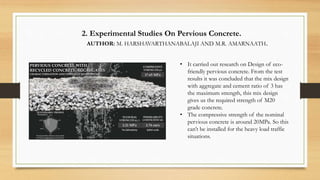 2. Experimental Studies On Pervious Concrete.
AUTHOR: M. HARSHAVARTHANABALAJI AND M.R. AMARNAATH.
• It carried out research on Design of eco-
friendly pervious concrete. From the test
results it was concluded that the mix design
with aggregate and cement ratio of 3 has
the maximum strength, this mix design
gives us the required strength of M20
grade concrete.
• The compressive strength of the nominal
pervious concrete is around 20MPa. So this
can’t be installed for the heavy load traffic
situations.
 