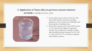 3. Application of Nano-silica in pervious concrete mixtures
AUTHOR: G. QUERCIA ET.AL., (2010)
.
• It may replace water content in the mix. The
Nano-silica will also increase the product
properties of the concrete: the workability and
the properties in hardened state.
• Nano-silica concrete with a nano-SiO2 content
of 1.5% provides the highest compressive
strength. The compressive strength of Nano-
silica modified concrete increases by 16%-25%
at 7 days and 12%-17% at 28 days, compared
with ordinary concrete.
 