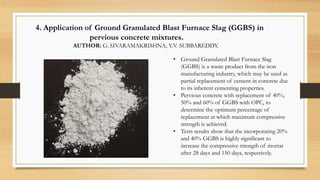 4. Application of Ground Granulated Blast Furnace Slag (GGBS) in
pervious concrete mixtures.
AUTHOR: G. SIVARAMAKRISHNA, Y.V. SUBBAREDDY.
• Ground Granulated Blast Furnace Slag
(GGBS) is a waste product from the iron
manufacturing industry, which may be used as
partial replacement of cement in concrete due
to its inherent cementing properties.
• Pervious concrete with replacement of 40%,
50% and 60% of GGBS with OPC, to
determine the optimum percentage of
replacement at which maximum compressive
strength is achieved.
• Tests results show that the incorporating 20%
and 40% GGBS is highly significant to
increase the compressive strength of mortar
after 28 days and 150 days, respectively.
 