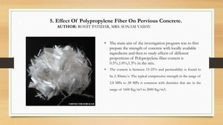 5. Effect Of Polypropylene Fiber On Pervious Concrete.
AUTHOR: ROHIT PATIDAR, MRS. SONAM YADAV.
• The main aim of the investigation program was to first
prepare the strength of concrete with locally available
ingredients and then to study effects of different
proportions of Polypropylene fiber content is
0.5%,1.0%,1.5% in the mix.
• The content is between 15-25% and permeability is found to
be 2-30mm/s. The typical compressive strength in the range of
2.8 MPa to 28 MPa is common with densities that are in the
range of 1600 Kg/m3 to 2000 Kg/m3.
 