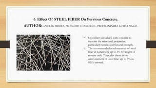6. Effect Of STEEL FIBER On Pervious Concrete.
AUTHOR: ANURAG MISHRA, PROF.KIRTI CHANDRAUL, PROF.MANINDRA KUMAR SINGH.
• Steel fibers are added with concrete to
increase the structural properties,
particularly tensile and flexural strength.
• The recommended reinforcement of steel
fiber in concrete is up to 3% by weight of
cement only. Thus, this thesis is on
reinforcement of steel fiber up to 3% in
0.5% interval.
 