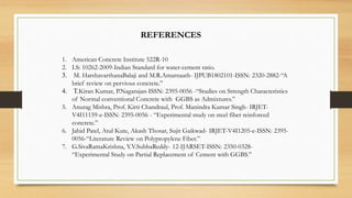 REFERENCES
1. American Concrete Institute 522R-10
2. I.S: 10262-2009-Indian Standard for water-cement ratio.
3. M. HarshavarthanaBalaji and M.R.Amarnaath- IJPUB1802101-ISSN: 2320-2882-“A
brief review on pervious concrete.”
4. T.Kiran Kumar, P.Nagarajan-ISSN: 2395-0056 -“Studies on Strength Characteristics
of Normal conventional Concrete with GGBS as Admixtures.”
5. Anurag Mishra, Prof. Kirti Chandraul, Prof. Manindra Kumar Singh- IRJET-
V4I11159-e-ISSN: 2395-0056 - “Experimental study on steel fiber reinforced
concrete.”
6. Jahid Patel, Atul Kute, Akash Thosar, Sujit Gaikwad- IRJET-V4I1205-e-ISSN: 2395-
0056-“Literature Review on Polypropylene Fiber.”
7. G.SivaRamaKrishna, Y.V.SubbaReddy- 12-IJARSET-ISSN: 2350-0328-
“Experimental Study on Partial Replacement of Cement with GGBS.”
 