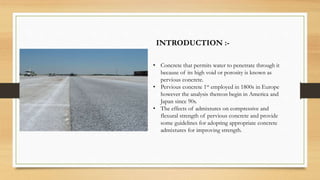 INTRODUCTION :-
• Concrete that permits water to penetrate through it
because of its high void or porosity is known as
pervious concrete.
• Pervious concrete 1st employed in 1800s in Europe
however the analysis thereon begin in America and
Japan since 90s.
• The effects of admixtures on compressive and
flexural strength of pervious concrete and provide
some guidelines for adopting appropriate concrete
admixtures for improving strength.
 