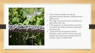 • These structure includes not only the
pavements but also sidewalks, residential streets,
parking areas.
• The usage of pervious concrete is limited at to
light traffic roads only.
• If the properties are improved then it can also
be used for the medium and heavy traffic rigid
pavements also.
• Along with that, the pervious concrete
eliminates surface runoff of storm water, and
facilitate the ground water recharge makes the
effective usage of available land.
 