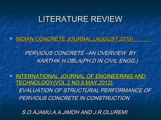 LITERATURE REVIEWLITERATURE REVIEW
 INDIAN CONCRETE JOURNAL,(INDIAN CONCRETE JOURNAL,(AUGUST 2010)AUGUST 2010)
PERVIOUS CONCRETE –AN OVERVIEW BYPERVIOUS CONCRETE –AN OVERVIEW BY
KARTHIK H.OBLA(PH.D IN CIVIL ENGG.)KARTHIK H.OBLA(PH.D IN CIVIL ENGG.)
 INTERNATIONAL JOURNAL OF ENGINEERING ANDINTERNATIONAL JOURNAL OF ENGINEERING AND
TECHNOLOGY(VOL.2 NO.5,MAY,2012)TECHNOLOGY(VOL.2 NO.5,MAY,2012)
EVALUATION OF STRUCTURAL PERFORMANCE OFEVALUATION OF STRUCTURAL PERFORMANCE OF
PERVIOUS CONCRETE IN CONSTRUCTIONPERVIOUS CONCRETE IN CONSTRUCTION
S.O.AJAMU,A.A.JIMOH AND J.R.OLUREMIS.O.AJAMU,A.A.JIMOH AND J.R.OLUREMI
 