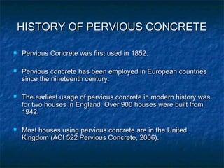 HISTORY OF PERVIOUS CONCRETEHISTORY OF PERVIOUS CONCRETE
 Pervious Concrete was first used in 1852.Pervious Concrete was first used in 1852.
 Pervious concrete has been employed in European countriesPervious concrete has been employed in European countries
since the nineteenth century.since the nineteenth century.
 The earliest usage of pervious concrete in modern history wasThe earliest usage of pervious concrete in modern history was
for two houses in England. Over 900 houses were built fromfor two houses in England. Over 900 houses were built from
1942.1942.
 Most houses using pervious concrete are in the UnitedMost houses using pervious concrete are in the United
Kingdom (ACI 522 Pervious Concrete, 2006).Kingdom (ACI 522 Pervious Concrete, 2006).
 