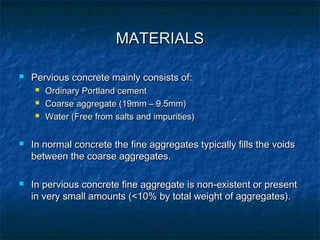 MATERIALSMATERIALS
 Pervious concrete mainly consists of:Pervious concrete mainly consists of:
 Ordinary Portland cementOrdinary Portland cement
 Coarse aggregate (19mm – 9.5mm)Coarse aggregate (19mm – 9.5mm)
 Water (Free from salts and impurities)Water (Free from salts and impurities)
 In normal concrete the fine aggregates typically fills the voidsIn normal concrete the fine aggregates typically fills the voids
between the coarse aggregates.between the coarse aggregates.
 In pervious concrete fine aggregate is non-existent or presentIn pervious concrete fine aggregate is non-existent or present
in very small amounts (<10% by total weight of aggregates).in very small amounts (<10% by total weight of aggregates).
 