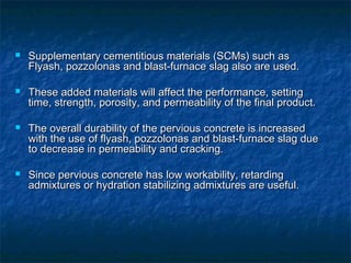  Supplementary cementitious materials (SCMs) such asSupplementary cementitious materials (SCMs) such as
Flyash, pozzolonas and blast-furnace slag also are used.Flyash, pozzolonas and blast-furnace slag also are used.
 These added materials will affect the performance, settingThese added materials will affect the performance, setting
time, strength, porosity, and permeability of the final product.time, strength, porosity, and permeability of the final product.
 The overall durability of the pervious concrete is increasedThe overall durability of the pervious concrete is increased
with the use of flyash, pozzolonas and blast-furnace slag duewith the use of flyash, pozzolonas and blast-furnace slag due
to decrease in permeability and cracking.to decrease in permeability and cracking.
 Since pervious concrete has low workability, retardingSince pervious concrete has low workability, retarding
admixtures or hydration stabilizing admixtures are useful.admixtures or hydration stabilizing admixtures are useful.
 