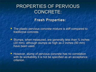 PROPERTIES OF PERVIOUSPROPERTIES OF PERVIOUS
CONCRETE:CONCRETE:
Fresh Properties:Fresh Properties:
 The plastic pervious concrete mixture is stiff compared toThe plastic pervious concrete mixture is stiff compared to
traditional concrete.traditional concrete.
 Slumps, when measured, are generally less than ¾ inchesSlumps, when measured, are generally less than ¾ inches
(20 mm), although slumps as high as 2 inches (50 mm)(20 mm), although slumps as high as 2 inches (50 mm)
have been used.have been used.
 However, slump of pervious concrete has no correlationHowever, slump of pervious concrete has no correlation
with its workability it is not be specified as an acceptancewith its workability it is not be specified as an acceptance
criterion.criterion.
 