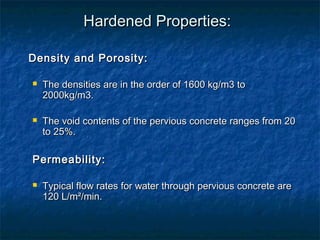Hardened Properties:Hardened Properties:
Density and Porosity:Density and Porosity:
 The densities are in the order of 1600 kg/m3 toThe densities are in the order of 1600 kg/m3 to
2000kg/m3.2000kg/m3.
 The void contents of the pervious concrete ranges from 20The void contents of the pervious concrete ranges from 20
to 25%.to 25%.
Permeability:Permeability:
 Typical flow rates for water through pervious concrete areTypical flow rates for water through pervious concrete are
120 L/m²/min.120 L/m²/min.
 