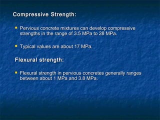 Compressive Strength:Compressive Strength:
 Pervious concrete mixtures can develop compressivePervious concrete mixtures can develop compressive
strengths in the range of 3.5 MPa to 28 MPa.strengths in the range of 3.5 MPa to 28 MPa.
 Typical values are about 17 MPa.Typical values are about 17 MPa.
Flexural strength:Flexural strength:
 Flexural strength in pervious concretes generally rangesFlexural strength in pervious concretes generally ranges
between about 1 MPa and 3.8 MPa.between about 1 MPa and 3.8 MPa.
 