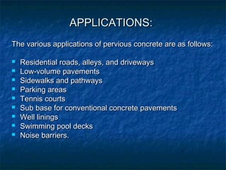 APPLICATIONS:APPLICATIONS:
The various applications of pervious concrete are as follows:The various applications of pervious concrete are as follows:
 Residential roads, alleys, and drivewaysResidential roads, alleys, and driveways
 Low-volume pavementsLow-volume pavements
 Sidewalks and pathwaysSidewalks and pathways
 Parking areasParking areas
 Tennis courtsTennis courts
 Sub base for conventional concrete pavementsSub base for conventional concrete pavements
 Well liningsWell linings
 Swimming pool decksSwimming pool decks
 Noise barriers.Noise barriers.
 