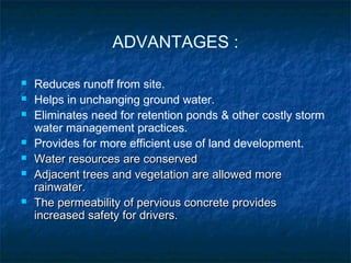 ADVANTAGES :
 Reduces runoff from site.
 Helps in unchanging ground water.
 Eliminates need for retention ponds & other costly storm
water management practices.
 Provides for more efficient use of land development.
 Water resources are conservedWater resources are conserved
 Adjacent trees and vegetation are allowed moreAdjacent trees and vegetation are allowed more
rainwater.rainwater.
 The permeability of pervious concrete providesThe permeability of pervious concrete provides
increased safety for drivers.increased safety for drivers.
 