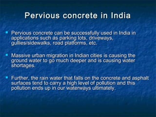 Pervious concrete in IndiaPervious concrete in India
 Pervious concrete can be successfully used in India inPervious concrete can be successfully used in India in
applications such as parking lots, driveways,applications such as parking lots, driveways,
gullies/sidewalks, road platforms, etc.gullies/sidewalks, road platforms, etc.
 Massive urban migration in Indian cities is causing theMassive urban migration in Indian cities is causing the
ground water to go much deeper and is causing waterground water to go much deeper and is causing water
shortages.shortages.
 Further, the rain water that falls on the concrete and asphaltFurther, the rain water that falls on the concrete and asphalt
surfaces tend to carry a high level of pollution and thissurfaces tend to carry a high level of pollution and this
pollution ends up in our waterways ultimately.pollution ends up in our waterways ultimately.
 