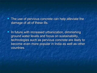  The use of pervious concrete can help alleviate theThe use of pervious concrete can help alleviate the
damage of all of these ills.damage of all of these ills.
 In future with increased urbanization, diminishingIn future with increased urbanization, diminishing
ground water levels and focus on sustainability,ground water levels and focus on sustainability,
technologies such as pervious concrete are likely totechnologies such as pervious concrete are likely to
become even more popular in India as well as otherbecome even more popular in India as well as other
countries.countries.
 