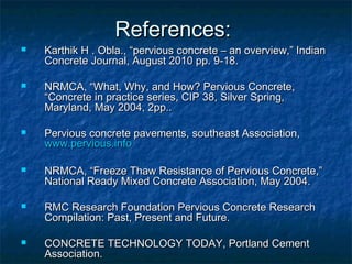 References:References:
 Karthik H . Obla., “pervious concrete – an overview,” IndianKarthik H . Obla., “pervious concrete – an overview,” Indian
Concrete Journal, August 2010 pp. 9-18.Concrete Journal, August 2010 pp. 9-18.
 NRMCA, “What, Why, and How? Pervious Concrete,NRMCA, “What, Why, and How? Pervious Concrete,
“Concrete in practice series, CIP 38, Silver Spring,“Concrete in practice series, CIP 38, Silver Spring,
Maryland, May 2004, 2pp..Maryland, May 2004, 2pp..
 Pervious concrete pavements, southeast Association,Pervious concrete pavements, southeast Association,
www.pervious.infowww.pervious.info
 NRMCA, “Freeze Thaw Resistance of Pervious Concrete,”NRMCA, “Freeze Thaw Resistance of Pervious Concrete,”
National Ready Mixed Concrete Association, May 2004.National Ready Mixed Concrete Association, May 2004.
 RMC Research Foundation Pervious Concrete ResearchRMC Research Foundation Pervious Concrete Research
Compilation: Past, Present and Future.Compilation: Past, Present and Future.
 CONCRETE TECHNOLOGY TODAY, Portland CementCONCRETE TECHNOLOGY TODAY, Portland Cement
Association.Association.
 