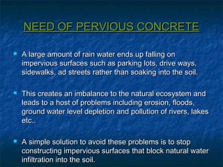 NEED OF PERVIOUS CONCRETENEED OF PERVIOUS CONCRETE
 A large amount of rain water ends up falling onA large amount of rain water ends up falling on
impervious surfaces such as parking lots, drive ways,impervious surfaces such as parking lots, drive ways,
sidewalks, ad streets rather than soaking into the soil.sidewalks, ad streets rather than soaking into the soil.
 This creates an imbalance to the natural ecosystem andThis creates an imbalance to the natural ecosystem and
leads to a host of problems including erosion, floods,leads to a host of problems including erosion, floods,
ground water level depletion and pollution of rivers, lakesground water level depletion and pollution of rivers, lakes
etc..etc..
 A simple solution to avoid these problems is to stopA simple solution to avoid these problems is to stop
constructing impervious surfaces that block natural waterconstructing impervious surfaces that block natural water
infiltration into the soil.infiltration into the soil.
 