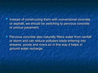 
InsteadInstead of constructing them with conventional concreteof constructing them with conventional concrete
or asphalt, we should be switching to pervious concreteor asphalt, we should be switching to pervious concrete
or porous pavement.or porous pavement.
 Pervious concrete also naturally filters water from rainfallPervious concrete also naturally filters water from rainfall
or storm and can reduce pollutant loads entering intoor storm and can reduce pollutant loads entering into
streams, ponds and rivers.so in this way it helps instreams, ponds and rivers.so in this way it helps in
ground water recharge.ground water recharge.
 