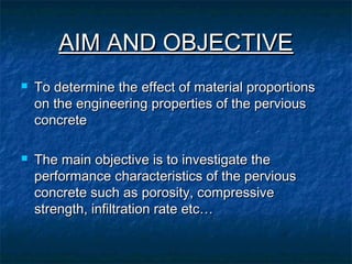 AIM AND OBJECTIVEAIM AND OBJECTIVE
 To determine the effect of material proportionsTo determine the effect of material proportions
on the engineering properties of the perviouson the engineering properties of the pervious
concreteconcrete
 The main objective is to investigate theThe main objective is to investigate the
performance characteristics of the perviousperformance characteristics of the pervious
concrete such as porosity, compressiveconcrete such as porosity, compressive
strength, infiltration rate etc…strength, infiltration rate etc…
 