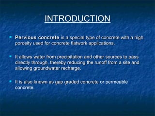 INTRODUCTION
 Pervious concretePervious concrete is a special type of concrete with a highis a special type of concrete with a high
porosity used for concrete flatwork applications.porosity used for concrete flatwork applications.
 It allows water from precipitation and other sources to passIt allows water from precipitation and other sources to pass
directly through, thereby reducing the runoff from a site anddirectly through, thereby reducing the runoff from a site and
allowing groundwater recharge.allowing groundwater recharge.
 It is also known as gap graded concreteIt is also known as gap graded concrete or permeable
concrete.
 