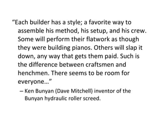 “ Each builder has a style; a favorite way to assemble his method, his setup, and his crew. Some will perform their flatwork as though they were building pianos. Others will slap it down, any way that gets them paid. Such is the difference between craftsmen and henchmen. There seems to be room for everyone…” Ken Bunyan (Dave Mitchell) inventor of the Bunyan hydraulic roller screed.  