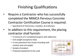 Finishing Qualifications Require a Contractor who has successfully completed the NRMCA Pervious Concrete Contractor Certification Course is required.  Specified # of Technicians, Installers, & Craftsmen In addition to this requirement, the placing contractor shall furnish: A minimum of 2 completed projects with addresses Unit weight acceptance data In-situ pavement test results including void  content and unit weight Sample of product Proposed equipment to be used 