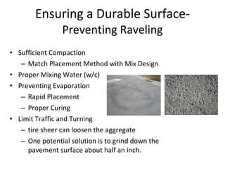Ensuring a Durable Surface- Preventing Raveling Sufficient Compaction Match Placement Method with Mix Design Proper Mixing Water (w/c) Preventing Evaporation  Rapid Placement Proper Curing Limit Traffic and Turning tire sheer can loosen the aggregate  One potential solution is to grind down the pavement surface about half an inch. 