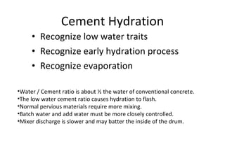 Cement Hydration Recognize low water traits Recognize early hydration process Recognize evaporation Water / Cement ratio is about ½ the water of conventional concrete. The low water cement ratio causes hydration to flash. Normal pervious materials require more mixing. Batch water and add water must be more closely controlled. Mixer discharge is slower and may batter the inside of the drum. 