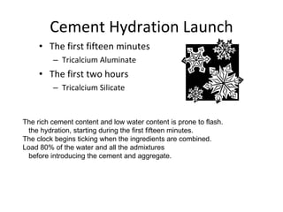 Cement Hydration Launch The first fifteen minutes Tricalcium Aluminate The first two hours Tricalcium Silicate The rich cement content and low water content is prone to flash. the hydration, starting during the first fifteen minutes.  The clock begins ticking when the ingredients are combined. Load 80% of the water and all the admixtures before introducing the cement and aggregate. 