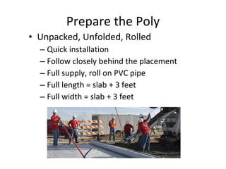 Prepare the Poly Unpacked, Unfolded, Rolled Quick installation Follow closely behind the placement Full supply, roll on PVC pipe Full length = slab + 3 feet Full width = slab + 3 feet 