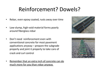 Rebar, even epoxy coated, rusts away over time Low-slump, high-void material forms poorly around fiberglass rebar Don’t need  reinforcement even with conventional concrete for most pavement applications anyway – prepare the subgrade properly and joint it properly to take care of crack and curl control Remember that an extra inch of concrete can do much more for you than rebar anyway  Reinforcement? Dowels? 