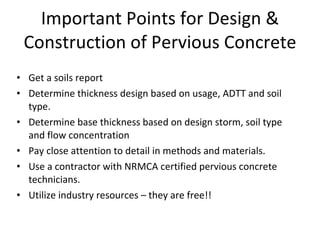 Important Points for Design & Construction of Pervious Concrete Get a soils report Determine thickness design based on usage, ADTT and soil type. Determine base thickness based on design storm, soil type and flow concentration Pay close attention to detail in methods and materials. Use a contractor with NRMCA certified pervious concrete technicians. Utilize industry resources – they are free!! 