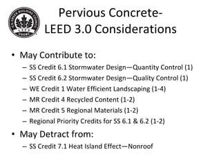 Pervious Concrete- LEED 3.0 Considerations May Contribute to: SS Credit 6.1 Stormwater Design—Quantity Control (1) SS Credit 6.2 Stormwater Design—Quality Control (1) WE Credit 1 Water Efficient Landscaping (1-4) MR Credit 4 Recycled Content (1-2) MR Credit 5 Regional Materials (1-2) Regional Priority Credits for SS 6.1 & 6.2 (1-2) May Detract from: SS Credit 7.1 Heat Island Effect—Nonroof 