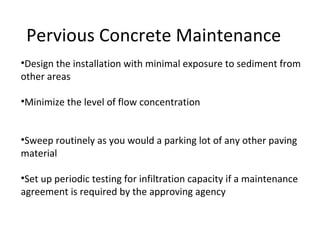 Pervious Concrete Maintenance Design the installation with minimal exposure to sediment from other areas Minimize the level of flow concentration Sweep routinely as you would a parking lot of any other paving material Set up periodic testing for infiltration capacity if a maintenance agreement is required by the approving agency 