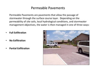 Permeable Pavements are pavements that allow the passage of stormwater through the surface course layer.  Depending on the permeability of site soils, local hydrological conditions, and stormwater management objectives, the water is then managed in one of three ways:   Full Exfiltration No Exfiltration Partial Exfiltration Permeable Pavements 