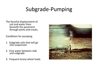 Subgrade-Pumping The forceful displacement of soil and water from beneath the pavement through joints and cracks. Conditions for pumping: 1.  Subgrade soils that will go into suspension 2.  Free water between slab and subgrade 3.  Frequent heavy wheel loads insert photo from winpump.ppt 